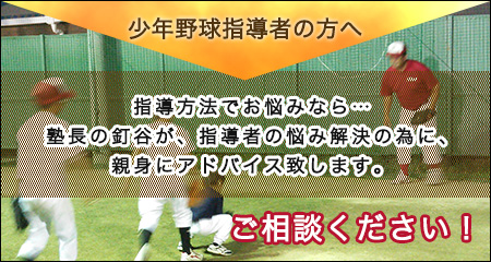 少年野球指導者の方へ 指導方法でお悩みなら… 塾長の釘谷が、指導者の悩み解決の為に、 親身にアドバイス致します。ご相談下さい！